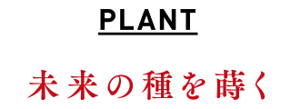 PLANT｜未来の種を蒔く