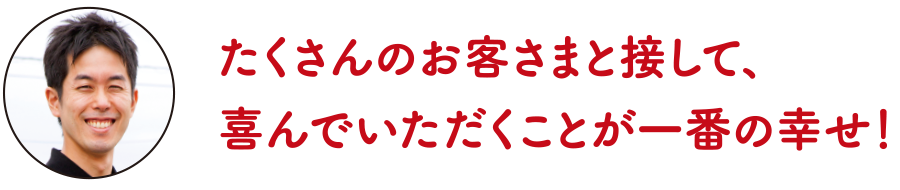 たくさんのお客さまと接して、喜んでいただくことが一番の幸せ！