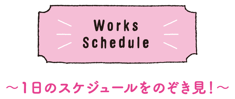Works Schedule｜～1日のスケジュールをのぞき見！～